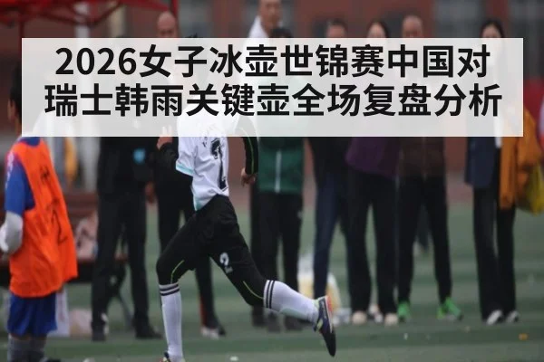 2026女子冰壶世锦赛中国对瑞士韩雨关键壶全场复盘分析（kaiyun）
